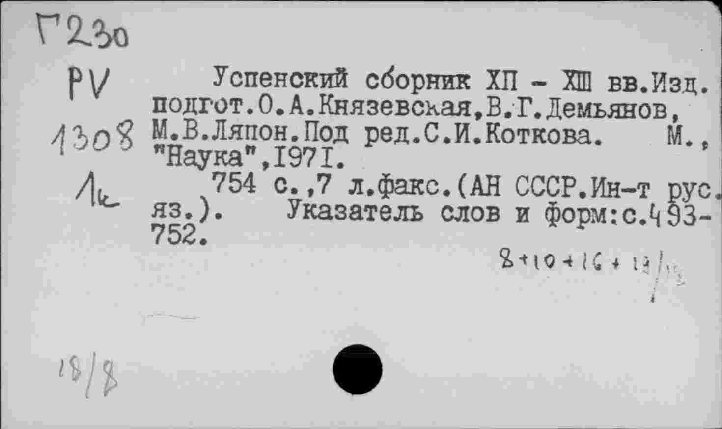 ﻿
PV
Успенский сборник ХП - ХШ вв.Изд. подгот.0.А.Князевская,В,Г.Демьянов, М.В.Ляпон.Под ред.С.И.Коткова.	М..
"Наука",1971.
754 с.,7 л.факс.(АН СССР.Ин-т рус. яз.). Указатель слов и форм:с.^§3-752.
Я -* ю ч к + H !..
